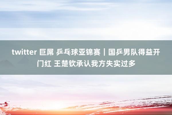 twitter 巨屌 乒乓球亚锦赛｜国乒男队得益开门红 王楚钦承认我方失实过多