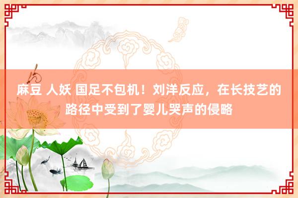 麻豆 人妖 国足不包机！刘洋反应，在长技艺的路径中受到了婴儿哭声的侵略