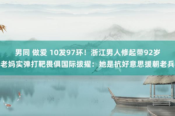 男同 做爱 10发97环！浙江男人修起带92岁老妈实弹打靶畏俱国际拔擢：她是抗好意思援朝老兵