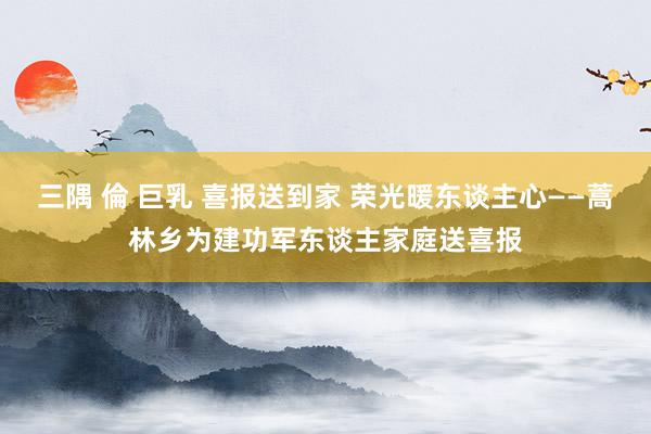 三隅 倫 巨乳 喜报送到家 荣光暖东谈主心——蒿林乡为建功军东谈主家庭送喜报