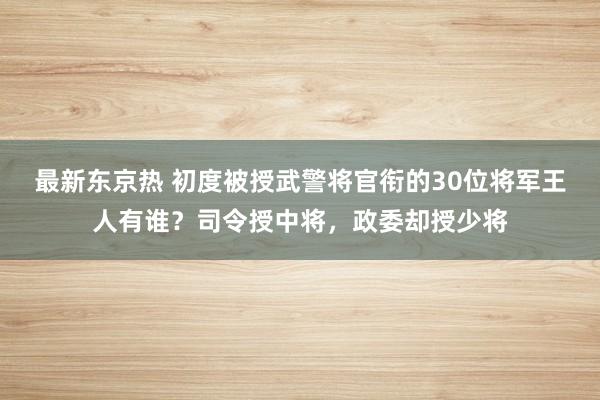 最新东京热 初度被授武警将官衔的30位将军王人有谁？司令授中将，政委却授少将