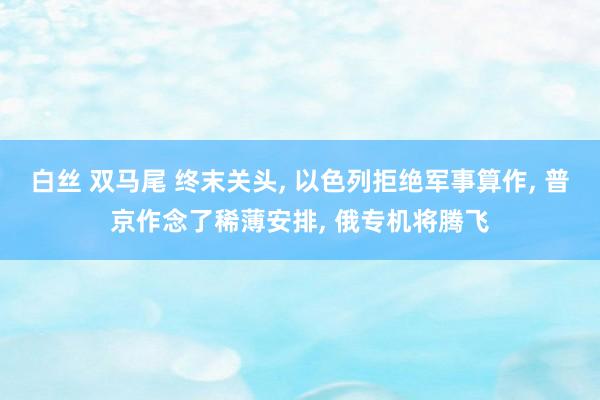 白丝 双马尾 终末关头， 以色列拒绝军事算作， 普京作念了稀薄安排， 俄专机将腾飞