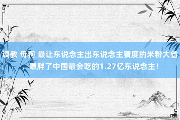 调教 母狗 最让东说念主出东说念主猜度的米粉大省，喂胖了中国最会吃的1.27亿东说念主！