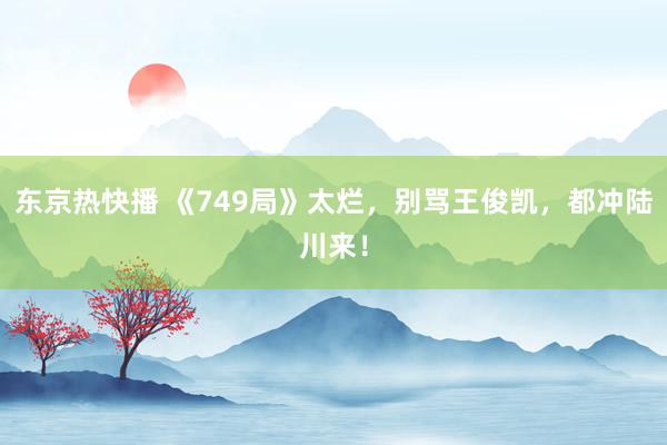 东京热快播 《749局》太烂，别骂王俊凯，都冲陆川来！