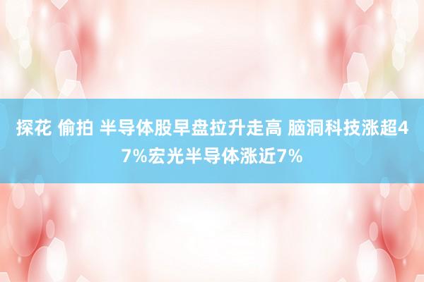 探花 偷拍 半导体股早盘拉升走高 脑洞科技涨超47%宏光半导体涨近7%