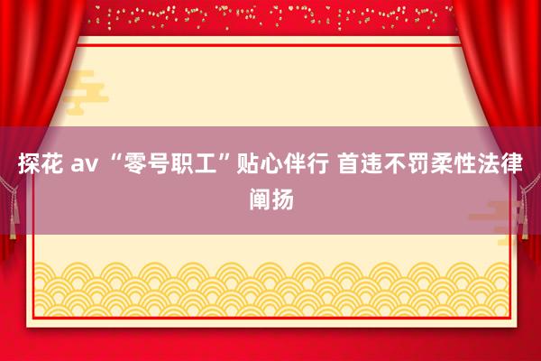 探花 av “零号职工”贴心伴行 首违不罚柔性法律阐扬