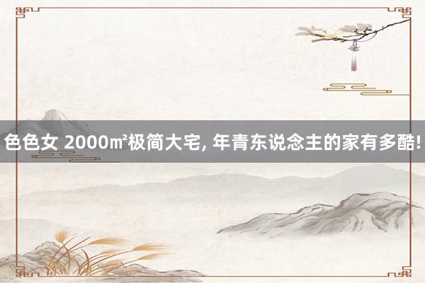 色色女 2000㎡极简大宅， 年青东说念主的家有多酷!