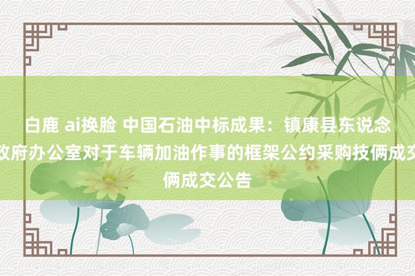 白鹿 ai换脸 中国石油中标成果：镇康县东说念主民政府办公室对于车辆加油作事的框架公约采购技俩成交公告