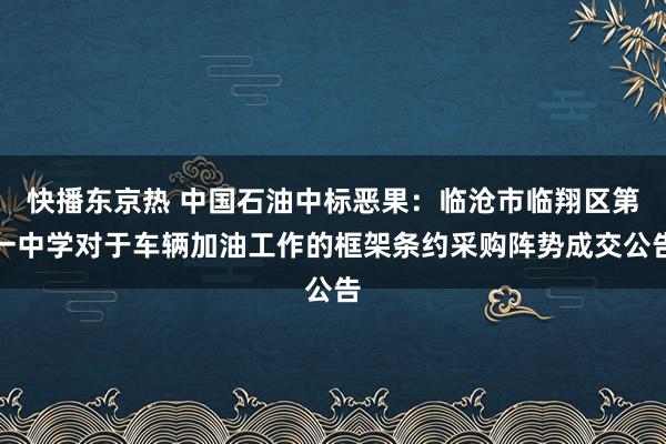 快播东京热 中国石油中标恶果：临沧市临翔区第一中学对于车辆加油工作的框架条约采购阵势成交公告