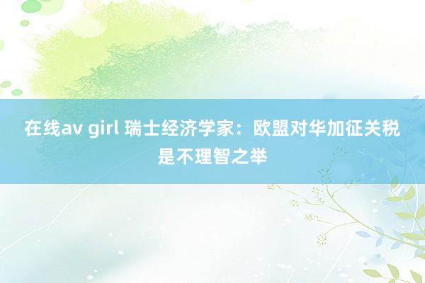 在线av girl 瑞士经济学家：欧盟对华加征关税是不理智之举