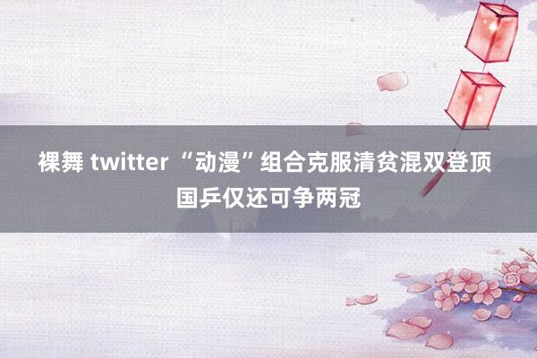 裸舞 twitter “动漫”组合克服清贫混双登顶 国乒仅还可争两冠