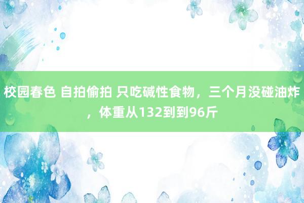 校园春色 自拍偷拍 只吃碱性食物，三个月没碰油炸，体重从132到到96斤