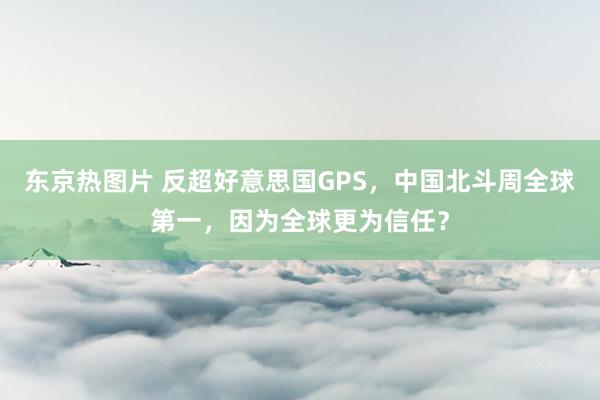 东京热图片 反超好意思国GPS，中国北斗周全球第一，因为全球更为信任？