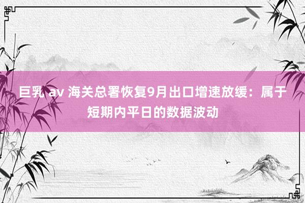 巨乳 av 海关总署恢复9月出口增速放缓：属于短期内平日的数据波动