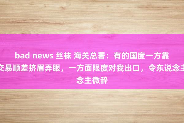 bad news 丝袜 海关总署：有的国度一方靠近我交易顺差挤眉弄眼，一方面限度对我出口，令东说念主微辞