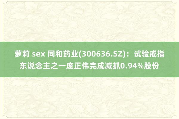 萝莉 sex 同和药业(300636.SZ)：试验戒指东说念主之一庞正伟完成减抓0.94%股份