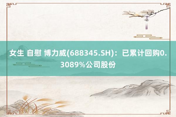 女生 自慰 博力威(688345.SH)：已累计回购0.3089%公司股份