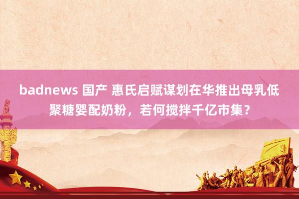 badnews 国产 惠氏启赋谋划在华推出母乳低聚糖婴配奶粉，若何搅拌千亿市集？