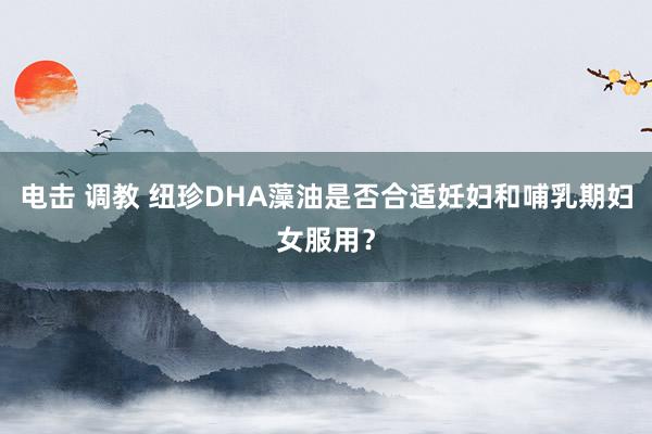 电击 调教 纽珍DHA藻油是否合适妊妇和哺乳期妇女服用？