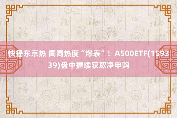 快播东京热 阛阓热度“爆表”！A500ETF(159339)盘中握续获取净申购