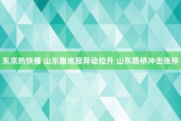 东京热快播 山东腹地股异动拉升 山东路桥冲击涨停