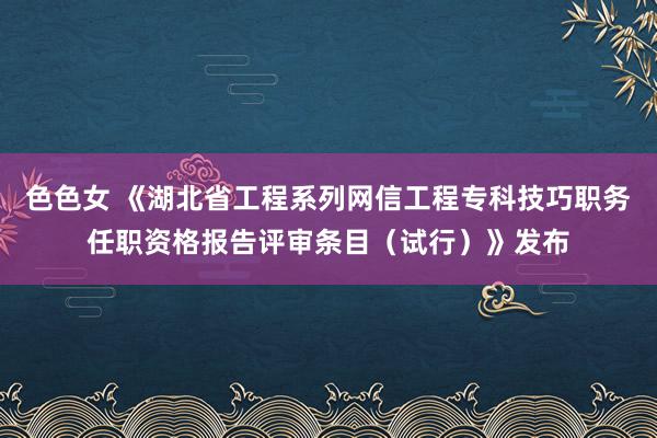 色色女 《湖北省工程系列网信工程专科技巧职务任职资格报告评审条目（试行）》发布