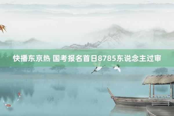 快播东京热 国考报名首日8785东说念主过审