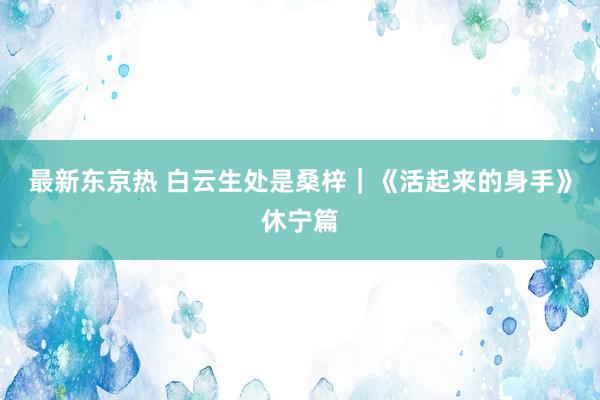 最新东京热 白云生处是桑梓｜《活起来的身手》休宁篇