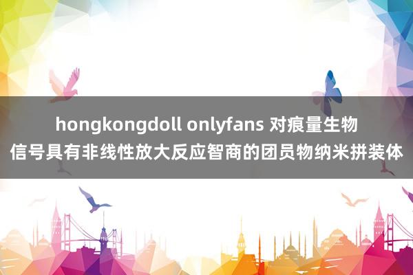 hongkongdoll onlyfans 对痕量生物信号具有非线性放大反应智商的团员物纳米拼装体