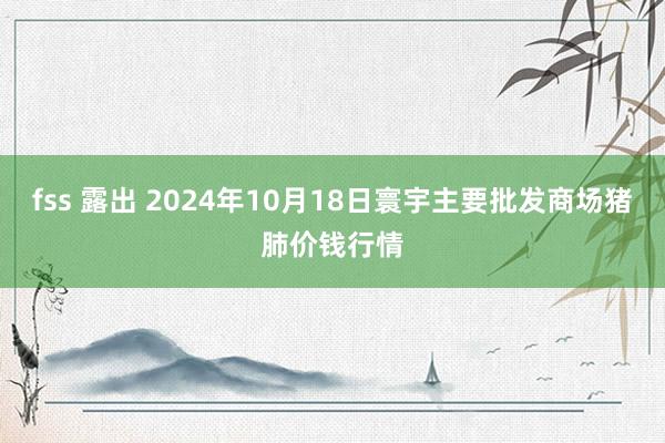 fss 露出 2024年10月18日寰宇主要批发商场猪肺价钱行情