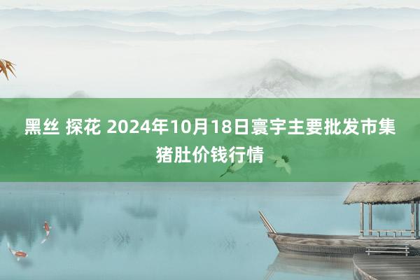 黑丝 探花 2024年10月18日寰宇主要批发市集猪肚价钱行情