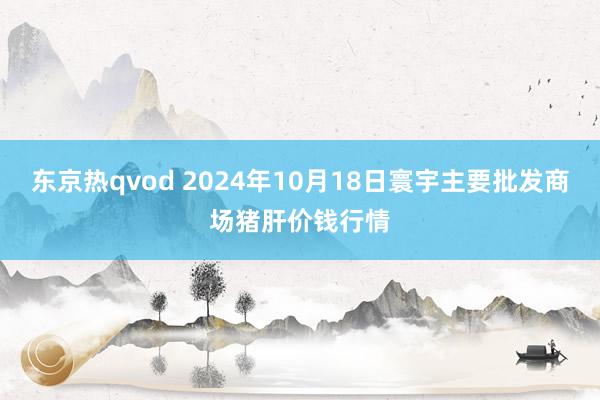 东京热qvod 2024年10月18日寰宇主要批发商场猪肝价钱行情