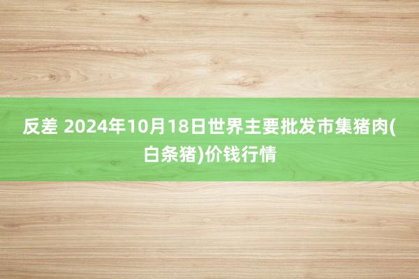 反差 2024年10月18日世界主要批发市集猪肉(白条猪)价钱行情