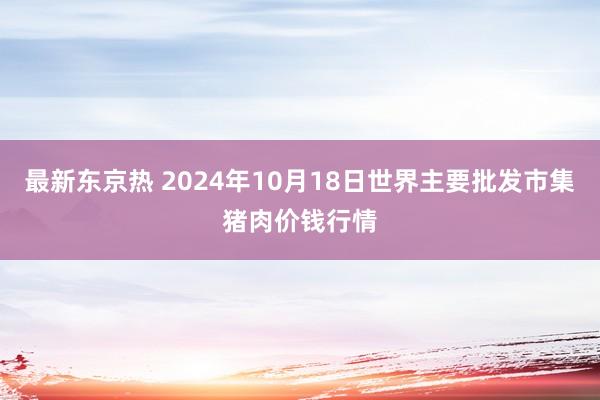 最新东京热 2024年10月18日世界主要批发市集猪肉价钱行情