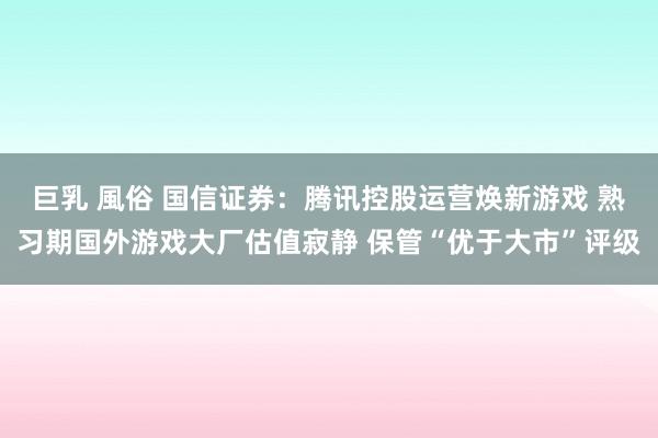 巨乳 風俗 国信证券：腾讯控股运营焕新游戏 熟习期国外游戏大厂估值寂静 保管“优于大市”评级