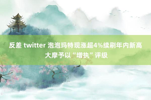 反差 twitter 泡泡玛特现涨超4%续刷年内新高 大摩予以“增执”评级