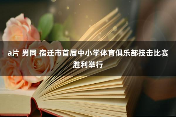 a片 男同 宿迁市首届中小学体育俱乐部技击比赛胜利举行