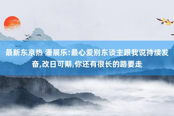 最新东京热 潘展乐:最心爱别东谈主跟我说持续发奋，改日可期，你还有很长的路要走