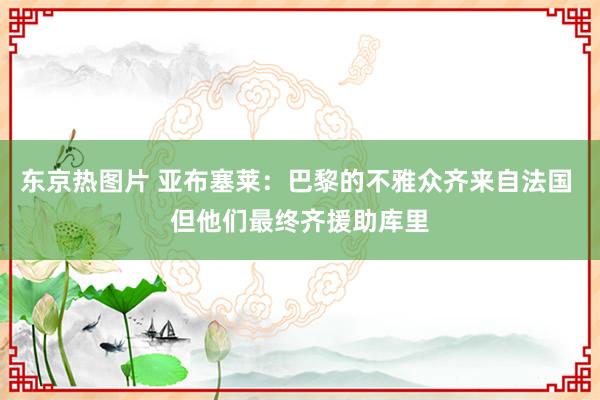 东京热图片 亚布塞莱：巴黎的不雅众齐来自法国 但他们最终齐援助库里