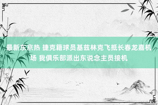 最新东京热 捷克籍球员基兹林克飞抵长春龙嘉机场 我俱乐部派出东说念主员接机