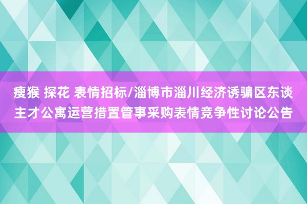 瘦猴 探花 表情招标/淄博市淄川经济诱骗区东谈主才公寓运营措置管事采购表情竞争性讨论公告