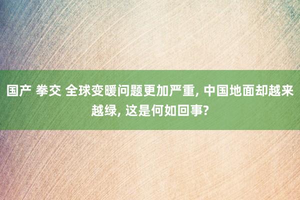 国产 拳交 全球变暖问题更加严重， 中国地面却越来越绿， 这是何如回事?