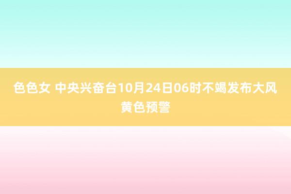 色色女 中央兴奋台10月24日06时不竭发布大风黄色预警