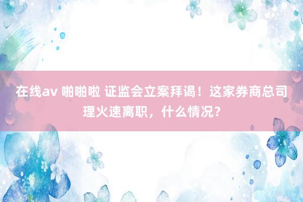 在线av 啪啪啦 证监会立案拜谒！这家券商总司理火速离职，什么情况？