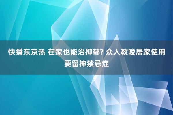 快播东京热 在家也能治抑郁? 众人教唆居家使用要留神禁忌症