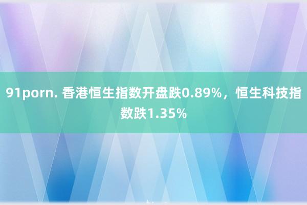 91porn. 香港恒生指数开盘跌0.89%，恒生科技指数跌1.35%