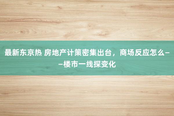 最新东京热 房地产计策密集出台，商场反应怎么——楼市一线探变化