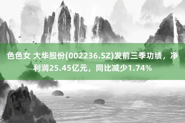 色色女 大华股份(002236.SZ)发前三季功绩，净利润25.45亿元，同比减少1.74%