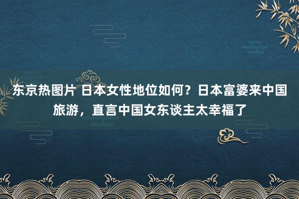 东京热图片 日本女性地位如何？日本富婆来中国旅游，直言中国女东谈主太幸福了