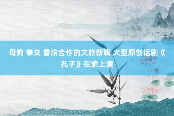 母狗 拳交 鲁渝合作的文旅新篇 大型原创话剧《孔子》在渝上演